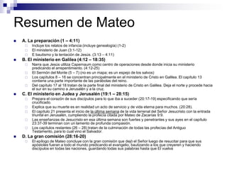 Resumen de Mateo
   A. La preparación (1 – 4:11)
        Incluye los relatos de infancia (incluye genealogía) (1-2)
        El ministerio de Juan (3:1-12)
        E bautismo y la tentación de Jesús. (3:13 – 4:11)
   B. El ministerio en Galilea (4:12 – 18:35)
        Narra que Jesús utiliza Capernaum como centro de operaciones desde donde inicia su ministerio
         predicando el arrepentimiento. (4:12-25)
        El Sermón del Monte (5 – 7) (no es un mapa; es un espejo de los salvos)
        Los capítulos 8 – 16 se concentran principalmente en el ministerio de Cristo en Galilea. El capítulo 13
         contiene una parte importante de las parábolas del reino.
        Del capítulo 17 al 18 tratan de la parte final del ministerio de Cristo en Galilea. Deja el norte y procede hacia
         el sur en su camino a Jerusalén y a la cruz.
   C. El ministerio en Judea y Jerusalén (19:1 – 28:15)
        Prepara el corazón de sus discípulos para lo que iba a suceder (20:17-19) especificando que sería
         crucificado.
        Explica que su muerte es en realidad un acto de servicio y de vida eterna para muchos. (20:28).
        El capítulo 21 presenta el inicio de la última semana de la vida terrenal del Señor Jesucristo con la entrada
         triunfal en Jerusalén, cumpliendo la profecía citada por Mateo de Zacarías 9:9.
        Las enseñanzas de Jesucristo en esa última semana son fuertes y penetrantes y sus ayes en el capítulo
         23:37-39 terminan con un lamento de profunda compasión.
        Los capítulos restantes (26 – 28) tratan de la culminación de todas las profecías del Antiguo
         Testamento, para lo cual vino el Salvador.
   D. La gran comisión (28:16-20)
        El epílogo de Mateo concluye con la gran comisión que dejó el Señor luego de resucitar para que sus
         apóstoles fueran a todo el mundo predicando el evangelio, bautizando a los que creyeren y haciendo
         discípulos en todas las naciones, guardando todas sus palabras hasta que El vuelva
 