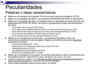 Peculiaridades
Palabras o ideas características
   Mateo es el evangelio de la Iglesia. Es el único que menciona la Iglesia (16:18).
   Mateo es el evangelio del Reino. La enseñanza del REINO DE DIOS es dominante.
   Mateo es el evangelio del Rey. La majestad real y la autoridad de Jesús el Cristo son
    declaradas (25:31-46; 28:18-20), así como su preeminencia sobre las instituciones
    de Israel:
        El es mayor que la Ley (5:21-22, 27-28)
        El es mayor que el sábado (Hijo del Hombre es mayor que el día de reposo) (12:8)
        El es más que el templo (“os digo que uno mayor que el templo está aquí”) (12:6)
        El es más que los profetas (“He aquí más que Jonás”) (12:41)
        El es mas que el rey (“he aquí más que Salomón”) (12:42)
   Mateo es el evangelio de los discursos. La enseñanza del Señor tiene una
    prominencia especial en este evangelio. Registra el contenido de varios discursos
    específicos de Jesús:
        El Sermón del Monte (5:3 – 7:27)
        Instrucciones a sus discípulos antes de su misión (10:5-42)
        Parábolas del reino (13:3-52)
        Las obligaciones del discipulado (18:3-35)
        El discurso escatológico (24:4 – 25:46)
   Mateo es el evangelio de los judíos. Es el más interesado en citar el cumplimiento de
    las profecías del AT. Cita el AT 53 veces, (36 Marcos, 25 Lucas, y 20 Juan).
   La frase que leemos en Mateo 1:22 “Todo esto aconteció para que se cumpliese lo dicho por el
    Señor por medio del profeta se repite a lo largo de este evangelio.
   Jesús habla repetidas veces de Dios como “mi Padre”.
 