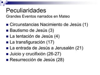 Peculiaridades
Grandes Eventos narrados en Mateo

 Circunstancias Nacimiento de Jesús (1)
 Bautismo de Jesús (3)
 La tentación de Jesús (4)
 La transfiguración (17)
 La entrada de Jesús a Jerusalén (21)
 Juicio y crucifixión (26-27)
 Resurrección de Jesús (28)
 