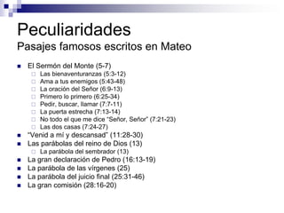 Peculiaridades
Pasajes famosos escritos en Mateo
   El Sermón del Monte (5-7)
        Las bienaventuranzas (5:3-12)
        Ama a tus enemigos (5:43-48)
        La oración del Señor (6:9-13)
        Primero lo primero (6:25-34)
        Pedir, buscar, llamar (7:7-11)
        La puerta estrecha (7:13-14)
        No todo el que me dice “Señor, Señor” (7:21-23)
        Las dos casas (7:24-27)
   “Venid a mí y descansad” (11:28-30)
   Las parábolas del reino de Dios (13)
        La parábola del sembrador (13)
   La gran declaración de Pedro (16:13-19)
   La parábola de las vírgenes (25)
   La parábola del juicio final (25:31-46)
   La gran comisión (28:16-20)
 