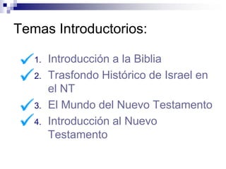 Temas Introductorios:

   1.   Introducción a la Biblia
   2.   Trasfondo Histórico de Israel en
        el NT
   3.   El Mundo del Nuevo Testamento
   4.   Introducción al Nuevo
        Testamento
 