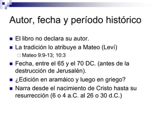 Autor, fecha y período histórico
   El libro no declara su autor.
   La tradición lo atribuye a Mateo (Leví)
     Mateo   9:9-13; 10:3
   Fecha, entre el 65 y el 70 DC. (antes de la
    destrucción de Jerusalén).
   ¿Edición en aramáico y luego en griego?
   Narra desde el nacimiento de Cristo hasta su
    resurrección (6 o 4 a.C. al 26 o 30 d.C.)
 