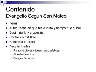 Contenido
Evangelio Según San Mateo
   Tema
   Autor, fecha en que fue escrito y tiempo que cubre
   Destinatario y propósito
   Contenido del libro
   Resumen del libro
   Peculiaridades
       Palabras claves o ideas características
       Grandes eventos
       Pasajes famosos
 