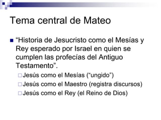 Tema central de Mateo
   “Historia de Jesucristo como el Mesías y
    Rey esperado por Israel en quien se
    cumplen las profecías del Antiguo
    Testamento”.
     Jesús como el Mesías (“ungido”)
     Jesús como el Maestro (registra discursos)
     Jesús como el Rey (el Reino de Dios)
 