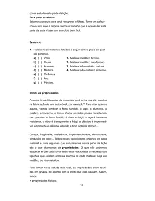 possa estudar esta parte da lição.
Para parar e estudar
Estamos parando para você recuperar o fôlego. Tome um cafezi-
nho ou um suco e depois retome o trabalho que é apenas ler esta
parte da aula e fazer um exercício bem fácil.



Exercício

1. Relacione os materiais listados a seguir com o grupo ao qual
   ele pertence.
   a) ( ) Vidro                  1. Material metálico ferroso.
   b) ( ) Couro.                 2. Material metálico não-ferroso.
   c) ( ) Alumínio.              3. Material não-metálico natural.
   d) ( ) Madeira.               4. Material não-metálico sintético.
   e) ( ) Cerâmica
   f) ( ) Aço.
   g) ( ) Plástico.


Enfim, as propriedades

Quantos tipos diferentes de materiais você acha que são usados
na fabricação de um automóvel, por exemplo? Para citar apenas
alguns, vamos lembrar o ferro fundido, o aço, o alumínio, o
plástico, a borracha, o tecido. Cada um deles possui característi-
cas próprias: o ferro fundido é duro e frágil, o aço é bastante
resistente, o vidro é transparente e frágil, o plástico é impermeá-
vel, a borracha é elástica, o tecido é bom isolante térmico...


Dureza, fragilidade, resistência, impermeabilidade, elasticidade,
condução de calor... Todas essas capacidades próprias de cada
material e mais algumas que estudaremos nesta parte da lição
são o que chamamos de propriedades. O que não podemos
esquecer é que cada uma delas está relacionada à natureza das
ligações que existem entre os átomos de cada material, seja ele
metálico ou não-metálico.

Para tornar nosso estudo mais fácil, as propriedades foram reuni-
das em grupos, de acordo com o efeito que elas causam. Assim,
temos:
• propriedades físicas;
                                             16
 