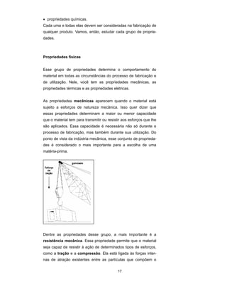 • propriedades químicas.
Cada uma e todas elas devem ser consideradas na fabricação de
qualquer produto. Vamos, então, estudar cada grupo de proprie-
dades.



Propriedades físicas


Esse grupo de propriedades determina o comportamento do
material em todas as circunstâncias do processo de fabricação e
de utilização. Nele, você tem as propriedades mecânicas, as
propriedades térmicas e as propriedades elétricas.


As propriedades mecânicas aparecem quando o material está
sujeito a esforços de natureza mecânica. Isso quer dizer que
essas propriedades determinam a maior ou menor capacidade
que o material tem para transmitir ou resistir aos esforços que lhe
são aplicados. Essa capacidade é necessária não só durante o
processo de fabricação, mas também durante sua utilização. Do
ponto de vista da indústria mecânica, esse conjunto de proprieda-
des é considerado o mais importante para a escolha de uma
matéria-prima.




Dentre as propriedades desse grupo, a mais importante é a
resistência mecânica. Essa propriedade permite que o material
seja capaz de resistir à ação de determinados tipos de esforços,
como a tração e a compressão. Ela está ligada às forças inter-
nas de atração existentes entre as partículas que compõem o

                                            17
 