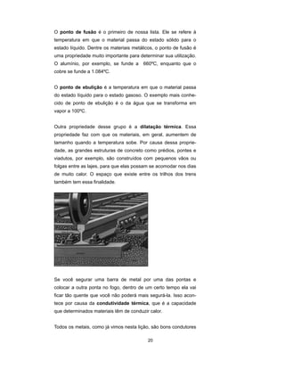 O ponto de fusão é o primeiro de nossa lista. Ele se refere à
temperatura em que o material passa do estado sólido para o
estado líquido. Dentre os materiais metálicos, o ponto de fusão é
uma propriedade muito importante para determinar sua utilização.
O alumínio, por exemplo, se funde a     660ºC, enquanto que o
cobre se funde a 1.084ºC.


O ponto de ebulição é a temperatura em que o material passa
do estado líquido para o estado gasoso. O exemplo mais conhe-
cido de ponto de ebulição é o da água que se transforma em
vapor a 100ºC.


Outra propriedade desse grupo é a dilatação térmica. Essa
propriedade faz com que os materiais, em geral, aumentem de
tamanho quando a temperatura sobe. Por causa dessa proprie-
dade, as grandes estruturas de concreto como prédios, pontes e
viadutos, por exemplo, são construídos com pequenos vãos ou
folgas entre as lajes, para que elas possam se acomodar nos dias
de muito calor. O espaço que existe entre os trilhos dos trens
também tem essa finalidade.




Se você segurar uma barra de metal por uma das pontas e
colocar a outra ponta no fogo, dentro de um certo tempo ela vai
ficar tão quente que você não poderá mais segurá-la. Isso acon-
tece por causa da condutividade térmica, que é a capacidade
que determinados materiais têm de conduzir calor.


Todos os metais, como já vimos nesta lição, são bons condutores

                                          20
 