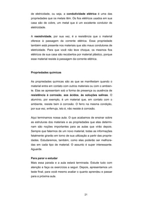 de eletricidade, ou seja, a condutividade elétrica é uma das
propriedades que os metais têm. Os fios elétricos usados em sua
casa são de cobre, um metal que é um excelente condutor de
eletricidade.


A resistividade, por sua vez, é a resistência que o material
oferece à passagem da corrente elétrica. Essa propriedade
também está presente nos materiais que são maus condutores de
eletricidade. Para que você não leve choque, os mesmos fios
elétricos de sua casa são recobertos por material plástico, porque
esse material resiste à passagem da corrente elétrica.



Propriedades químicas


As propriedades químicas são as que se manifestam quando o
material entra em contato com outros materiais ou com o ambien-
te. Elas se apresentam sob a forma de presença ou ausência de
resistência à corrosão, aos ácidos, às soluções salinas. O
alumínio, por exemplo, é um material que, em contato com o
ambiente, resiste bem à corrosão. O ferro na mesma condição,
por sua vez, enferruja, isto é, não resiste à corrosão.


Aqui terminamos nossa aula. O que acabamos de ensinar sobre
as estruturas dos materiais e as propriedades que elas determi-
nam são noções importantes para as aulas que virão depois.
Sempre que falarmos de um novo material, todas as informações
fatalmente girarão em torno de sua utilização a partir das proprie-
dades. Estudaremos, também, como elas poderão ser melhora-
das em cada tipo de material. O assunto é super interessante.
Aguarde.


Para parar e estudar
Mais essa parada e a aula estará terminada. Estude tudo com
atenção e faça os exercícios a seguir. Depois, apresentamos um
teste final, para você mesmo avaliar o quanto aprendeu e passar
para a próxima aula.




                                             21
 