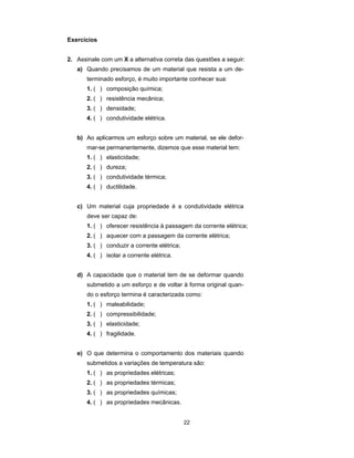 Exercícios


2. Assinale com um X a alternativa correta das questões a seguir:
   a) Quando precisamos de um material que resista a um de-
       terminado esforço, é muito importante conhecer sua:
       1. ( ) composição química;
       2. ( ) resistência mecânica;
       3. ( ) densidade;
       4. ( ) condutividade elétrica.


   b) Ao aplicarmos um esforço sobre um material, se ele defor-
       mar-se permanentemente, dizemos que esse material tem:
       1. ( ) elasticidade;
       2. ( ) dureza;
       3. ( ) condutividade térmica;
       4. ( ) ductilidade.


   c) Um material cuja propriedade é a condutividade elétrica
       deve ser capaz de:
       1. ( ) oferecer resistência à passagem da corrente elétrica;
       2. ( ) aquecer com a passagem da corrente elétrica;
       3. ( ) conduzir a corrente elétrica;
       4. ( ) isolar a corrente elétrica.


   d) A capacidade que o material tem de se deformar quando
       submetido a um esforço e de voltar à forma original quan-
       do o esforço termina é caracterizada como:
       1. ( ) maleabilidade;
       2. ( ) compressibilidade;
       3. ( ) elasticidade;
       4. ( ) fragilidade.


   e) O que determina o comportamento dos materiais quando
       submetidos a variações de temperatura são:
       1. ( ) as propriedades elétricas;
       2. ( ) as propriedades térmicas;
       3. ( ) as propriedades químicas;
       4. ( ) as propriedades mecânicas.


                                              22
 