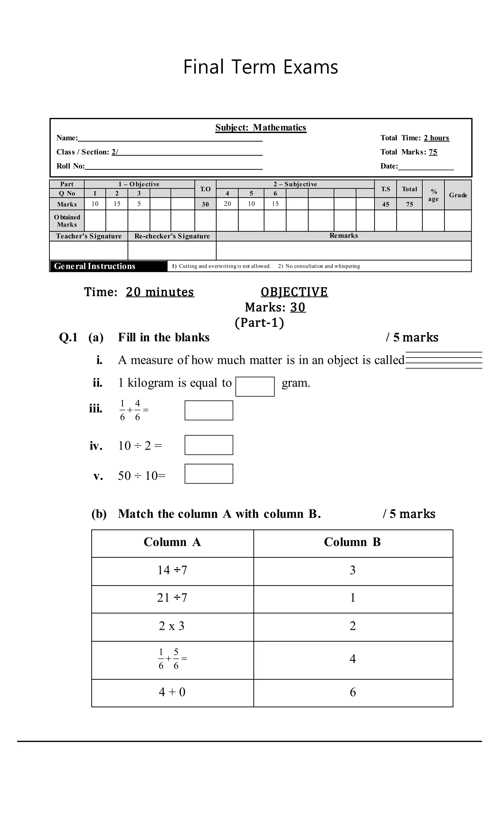 Final Term Exams
Part 1 – Objective
T.O
2 – Subjective
T.S Total %
age
GradeQ No 1 2 3 4 5 6
Marks 10 15 5 30 20 10 15 45 75
Obtained
Marks
Teacher’s Signature Re-checker’s Signature Remarks
General Instructions 1) Cutting and overwriting is not allowed. 2) No consultation and whispering
Time: 20 minutes OBJECTIVE
Marks: 30
(Part-1)
Q.1 (a) Fill in the blanks / 5 marks
i. A measure of how much matter is in an object is called
ii. 1 kilogram is equal to gram.
iii. 1 4
6 6
  .
iv. 10 ÷ 2 = .
v. 50 ÷ 10= .
(b) Match the column A with column B. / 5 marks
Column A Column B
14 ÷7 3
21 ÷7 1
2 x 3 2
1 5
6 6
  4
4 + 0 6
Subject: Mathematics
Name: Total Time: 2 hours
Class / Section: 2/ Total Marks: 75
Roll No: Date:_____________
 