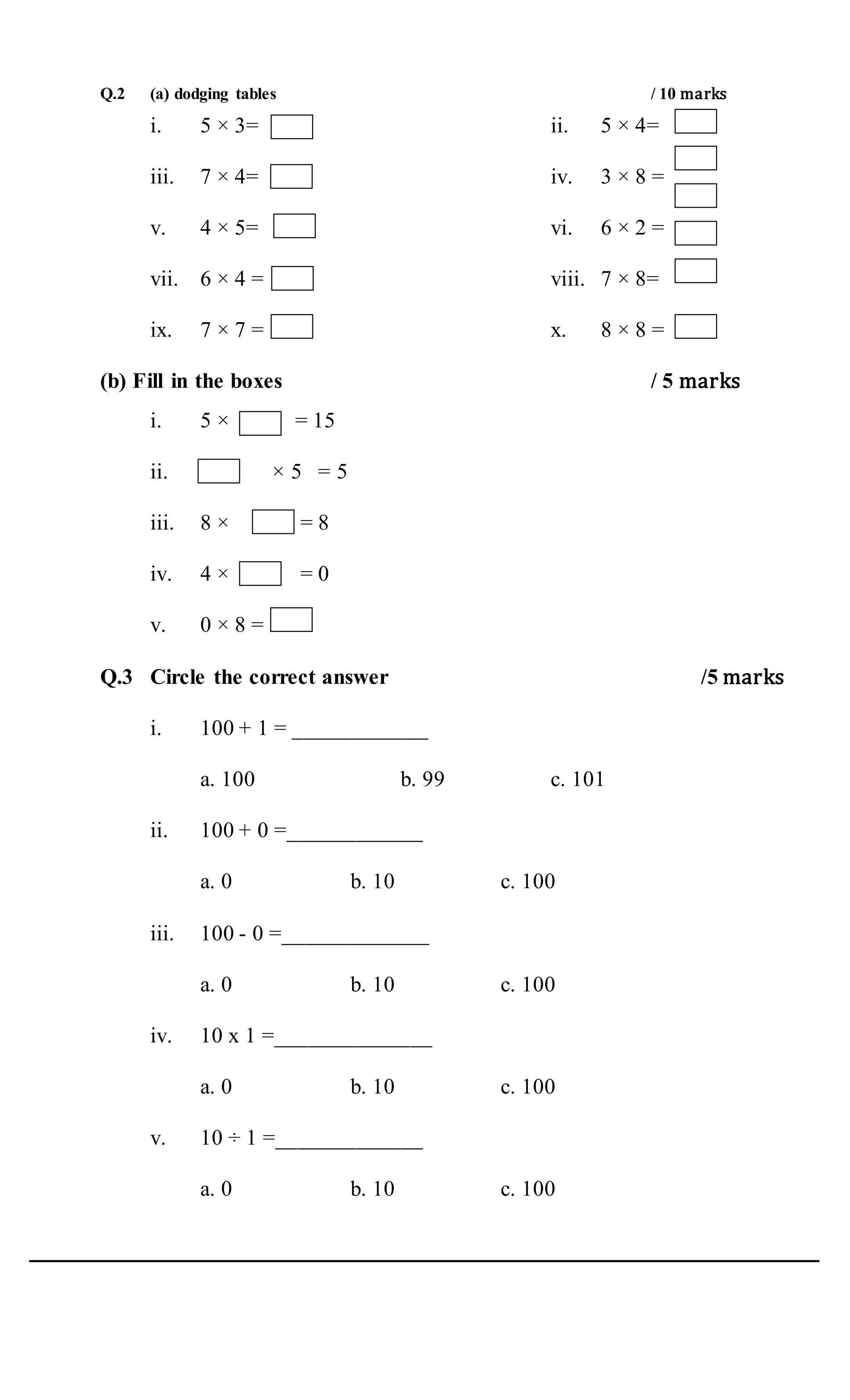 Q.2 (a) dodging tables / 10 marks
i. 5 × 3= ii. 5 × 4=
iii. 7 × 4= iv. 3 × 8 =
v. 4 × 5= vi. 6 × 2 =
vii. 6 × 4 = viii. 7 × 8=
ix. 7 × 7 = x. 8 × 8 =
(b) Fill in the boxes / 5 marks
i. 5 × = 15
ii. × 5 = 5
iii. 8 × = 8
iv. 4 × = 0
v. 0 × 8 =
Q.3 Circle the correct answer /5 marks
i. 100 + 1 = ____________
a. 100 b. 99 c. 101
ii. 100 + 0 =____________
a. 0 b. 10 c. 100
iii. 100 - 0 =_____________
a. 0 b. 10 c. 100
iv. 10 x 1 =______________
a. 0 b. 10 c. 100
v. 10 ÷ 1 =_____________
a. 0 b. 10 c. 100
 
