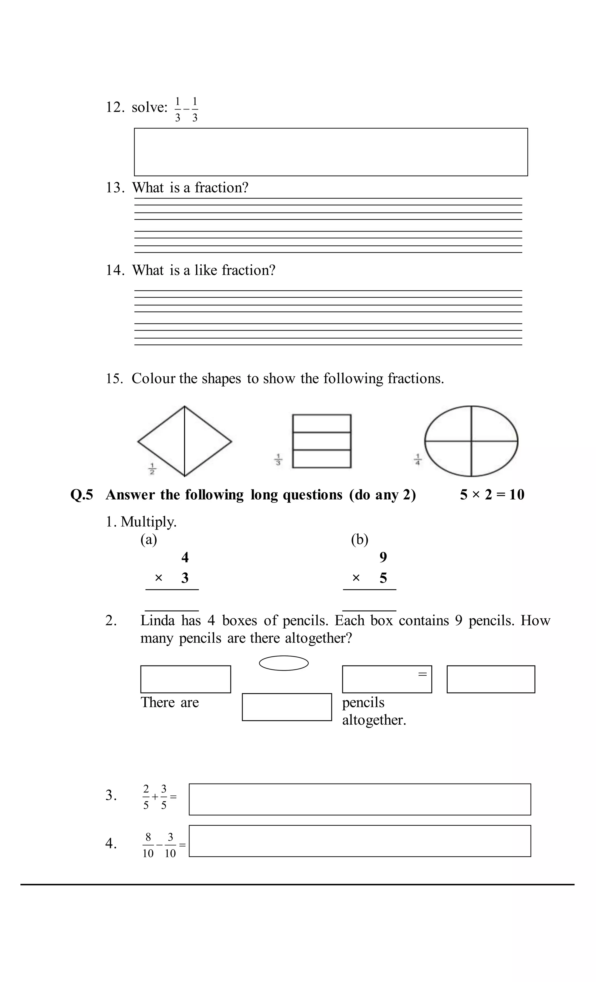 12. solve: 1 1
3 3

13. What is a fraction?
14. What is a like fraction?
15. Colour the shapes to show the following fractions.
Q.5 Answer the following long questions (do any 2) 5 × 2 = 10
1. Multiply.
(a) (b)
4
× 3
9
× 5
2. Linda has 4 boxes of pencils. Each box contains 9 pencils. How
many pencils are there altogether?
=
There are pencils
altogether.
3. 2 3
5 5
 
4. 8 3
10 10
 
 