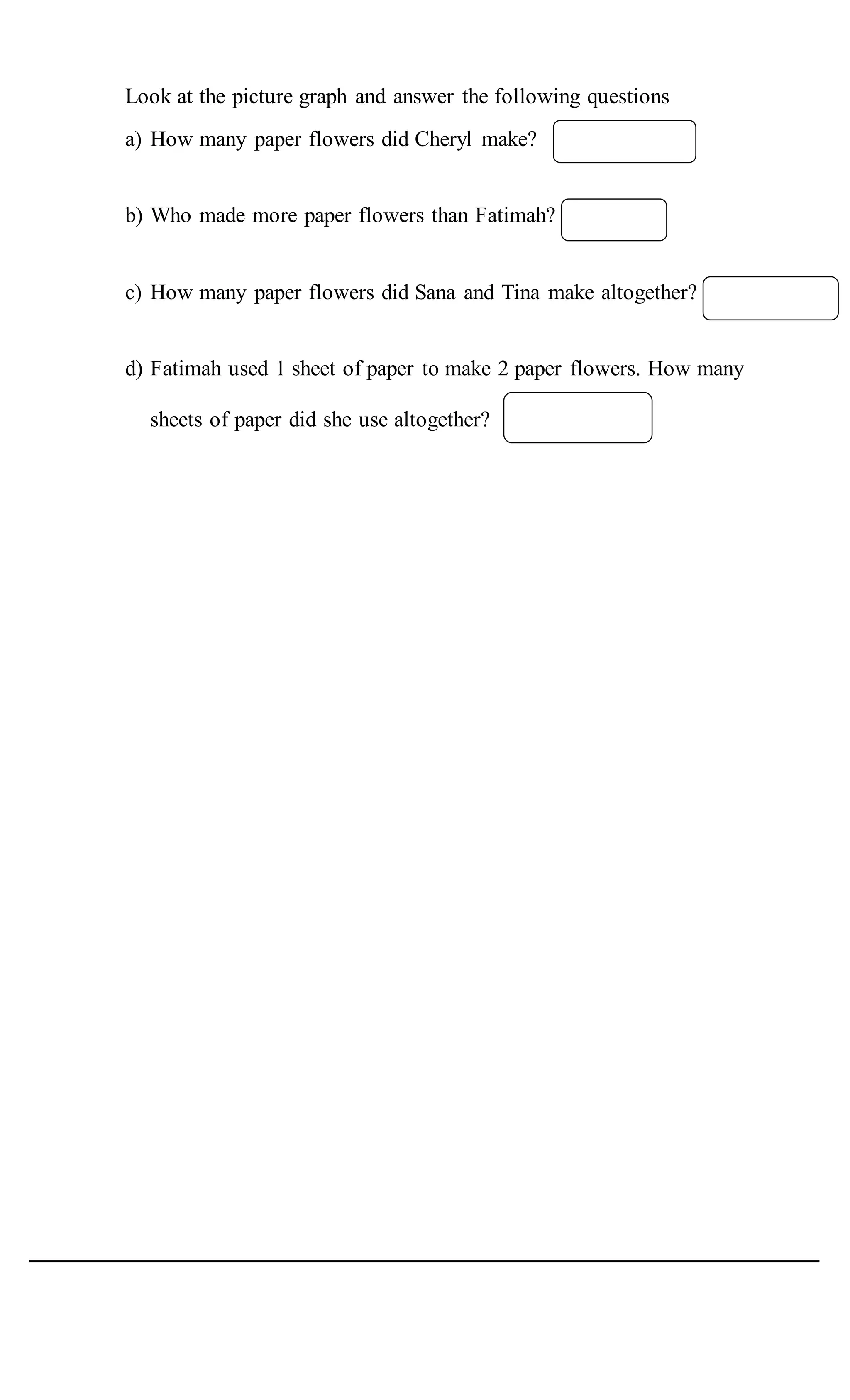 Look at the picture graph and answer the following questions
a) How many paper flowers did Cheryl make?
b) Who made more paper flowers than Fatimah?
c) How many paper flowers did Sana and Tina make altogether?
d) Fatimah used 1 sheet of paper to make 2 paper flowers. How many
sheets of paper did she use altogether?
 