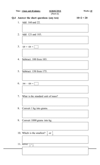 Time: 1 hour and 40 minutes SUBJECTIVE Marks: 45
(Part-2)
Q.4 Answer the short questions (any ten) 10×2 = 20
1. Add: 160 and 22.
2. Add: 121 and 103.
3. 1 123 + 21 =
4. Subtract: 100 from 103.
5. Subtract: 150 from 175.
6. 200 1 0 2 =
7. What is the standard unit of mass?
8. Convert 1 kg into grams.
9. Convert 1000 grams into kg.
10. Which is the smallest? 1
2
or 1
3
11. solve: 1 1
2 2

 