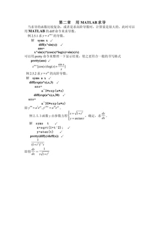 第二章        用 MATLAB 求导
  当求导的函数比较复杂，或者是求高阶导数时，计算量是很大的。此时可以
用 MATLAB 的 diff 命令来求导数。
  例 2.5.1 求 y = x 的导数。
                           sin x


      解 syms x ↙
                diff(x^sin(x)) ↙
               ans=
         x^sin(x)*(cos(x)*log(x)+sin(x)/x)
可以用 pretty 命令来整理一下显示结果，使之更符合一般的书写格式
     pretty(ans) ↙
                                     sin x
       x sin x [cos( x) log( x) +          ]
                                       x
 例 2.5.2 求 y = e 的高阶导数。
                        ax


 解 syms a x ↙
   diff(exp(a*x),x,3) ↙
          ans=
                   a^3*exp(a*x)
         diff(exp(a*x),x,30) ↙
  ans=
                   a^30*exp(a*x)
即 y ′′′ = a e , y = a e 。
              3 ax   (30)        30 ax


                                             x = 1+ t2
                                                                dy
   例 2.5.3 函数 y 由参数方程                                      ，确定，求 。
                                              y = arctan t
                                                                dx
   解   syms t        ↙
        x=sqrt(1+t ∧ 2);     ↙
        y=atan(t)       ↙
  pretty(diffy)/deff(x)) ↙
         1
   (1 + t 2 )1/ 2 t
   dy             1
即得 ＝
   dx t 1 + t 2
 