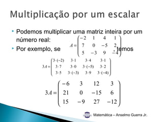  Podemos multiplicar uma matriz inteira por um
  número real:         − 2 1   4    1 
                                       
                    A= 7   0 −5 2 
 Por exemplo, se                    , temos
                                       −3              − 4
                                 5              9
                3 ⋅ (−2)   3 ⋅1     3⋅ 4      3 ⋅1 
                                                    
          3A =  3 ⋅ 7      3⋅ 0   3 ⋅ (−5)   3⋅ 2 
                3⋅5      3 ⋅ (−3)   3⋅9    3 ⋅ (−4) 
                                                    

                 −6              3       12  3 
                                                 
           3A =  21              0      − 15 6 
                 15            −9        27 − 12 
                                                 
                                          Matemática – Anselmo Guerra Jr.
 