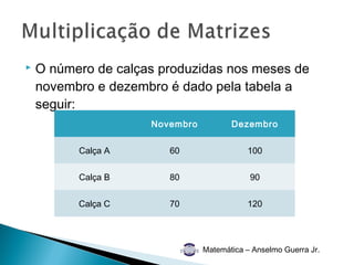    O número de calças produzidas nos meses de
    novembro e dezembro é dado pela tabela a
    seguir:
                     Novembro          Dezembro


          Calça A       60                 100


          Calça B       80                  90


          Calça C       70                 120




                                Matemática – Anselmo Guerra Jr.
 