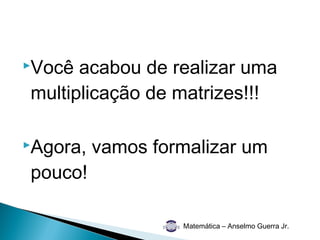 Você acabou de realizar uma
multiplicação de matrizes!!!

Agora,   vamos formalizar um
pouco!

                   Matemática – Anselmo Guerra Jr.
 