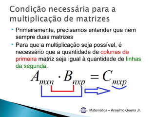  Primeiramente, precisamos entender que nem
  sempre duas matrizes
 Para que a multiplicação seja possível, é

  necessário que a quantidade de colunas da
  primeira matriz seja igual à quantidade de linhas
  da segunda.




                              Matemática – Anselmo Guerra Jr.
 