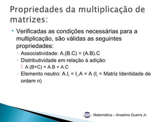    Verificadas as condições necessárias para a
    multiplicação, são válidas as seguintes
    propriedades:
    ◦ Associatividade: A.(B.C) = (A.B).C
    ◦ Distributividade em relação à adição:
      A.(B+C) = A.B + A.C
    ◦ Elemento neutro: A.In = In.A = A (In = Matriz Identidade de
      ordem n)




                                      Matemática – Anselmo Guerra Jr.
 