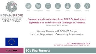 BIG DATA EUROPE PROJECT
EMPOWERING MOBILITY MANAGEMENT WITH BIG DATA
SC4 Final Hangout02.02.2018
Summary and conclusions from BDE SC4 Workshop:
BigDataEurope and the Societal Challenge on Transport
14 September 2017, Brussels
Maxime Flament – ERTICO-ITS Europe
Head of Department | Connectivity & Automation
 