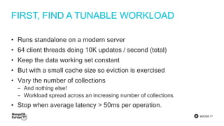 #MDBE17
FIRST, FIND A TUNABLE WORKLOAD
• Runs standalone on a modern server
• 64 client threads doing 10K updates / second (total)
• Keep the data working set constant
• But with a small cache size so eviction is exercised
• Vary the number of collections
‒ And nothing else!
‒ Workload spread across an increasing number of collections
• Stop when average latency > 50ms per operation.
 