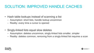 #MDBE17
SOLUTION: IMPROVED HANDLE CACHES
• Hash table lookups instead of scanning a list
‒ Assumption: short lists, handle lookup uncommon
‒ Reality: every time a cursor is opened
• Singly-linked lists equal slow deletes
‒ Assumption: deletes uncommon, singly-linked lists smaller, simpler
‒ Reality: deletes common, removing from a singly-linked list requires a scan
 