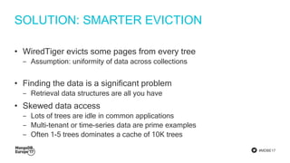 #MDBE17
SOLUTION: SMARTER EVICTION
• WiredTiger evicts some pages from every tree
‒ Assumption: uniformity of data across collections
• Finding the data is a significant problem
‒ Retrieval data structures are all you have
• Skewed data access
‒ Lots of trees are idle in common applications
‒ Multi-tenant or time-series data are prime examples
‒ Often 1-5 trees dominates a cache of 10K trees
 