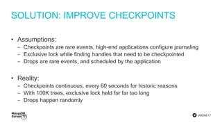 #MDBE17
SOLUTION: IMPROVE CHECKPOINTS
• Assumptions:
‒ Checkpoints are rare events, high-end applications configure journaling
‒ Exclusive lock while finding handles that need to be checkpointed
‒ Drops are rare events, and scheduled by the application
• Reality:
‒ Checkpoints continuous, every 60 seconds for historic reasons
‒ With 100K trees, exclusive lock held for far too long
‒ Drops happen randomly
 