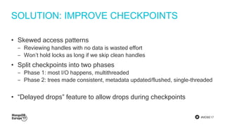 #MDBE17
SOLUTION: IMPROVE CHECKPOINTS
• Skewed access patterns
‒ Reviewing handles with no data is wasted effort
‒ Won’t hold locks as long if we skip clean handles
• Split checkpoints into two phases
‒ Phase 1: most I/O happens, multithreaded
‒ Phase 2: trees made consistent, metadata updated/flushed, single-threaded
• “Delayed drops” feature to allow drops during checkpoints
 