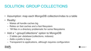 #MDBE17
SOLUTION: GROUP COLLECTIONS
• Assumption: map each MongoDB collection/index to a table
• Reality:
‒ Makes all handle caches big
‒ Relies on fast caches and a fast filesystem
‒ 1M files in a directory problematic for some filesystems
• Add a “—groupCollections” option to MongoDB
‒ 2 tables per database (collections, indexes)
‒ Adds a prefix to keys
‒ Transparent to applications, although requires configuration
 