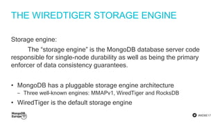 #MDBE17
THE WIREDTIGER STORAGE ENGINE
Storage engine:
The “storage engine” is the MongoDB database server code
responsible for single-node durability as well as being the primary
enforcer of data consistency guarantees.
• MongoDB has a pluggable storage engine architecture
‒ Three well-known engines: MMAPv1, WiredTiger and RocksDB
• WiredTiger is the default storage engine
 