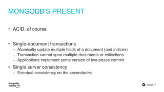#MDBE17
MONGODB’S PRESENT
• ACID, of course
• Single-document transactions
‒ Atomically update multiple fields of a document (and indices)
‒ Transaction cannot span multiple documents or collections
‒ Applications implement some version of two-phase commit
• Single server consistency
‒ Eventual consistency on the secondaries
 