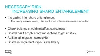 #MDBE17
NECESSARY RISK:
INCREASING SHARD ENTANGLEMENT
• Increasing inter-shard entanglement
‒ The wrong answer is easy, the right answer takes more communication
• Chunk balance should not affect correctness
• Shards can’t simply abort transactions to get unstuck
• Additional migration complexity
• Shard entanglement impacts availability
 