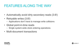 #MDBE17
FEATURES ALONG THE WAY
• Automatically avoid dirty secondary reads (3.6!)
• Retryable writes (3.6!)
‒ Applications don’t have to manage write collisions
• Global point-in-time reads
‒ Single system-wide clock ordering operations
• Multi-document transactions
 
