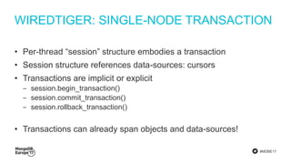 #MDBE17
WIREDTIGER: SINGLE-NODE TRANSACTION
• Per-thread “session” structure embodies a transaction
• Session structure references data-sources: cursors
• Transactions are implicit or explicit
‒ session.begin_transaction()
‒ session.commit_transaction()
‒ session.rollback_transaction()
• Transactions can already span objects and data-sources!
 