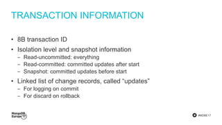 #MDBE17
TRANSACTION INFORMATION
• 8B transaction ID
• Isolation level and snapshot information
‒ Read-uncommitted: everything
‒ Read-committed: committed updates after start
‒ Snapshot: committed updates before start
• Linked list of change records, called “updates”
‒ For logging on commit
‒ For discard on rollback
 