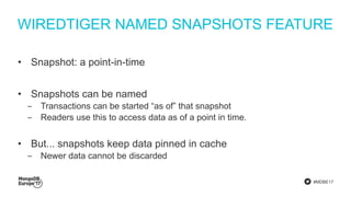 #MDBE17
WIREDTIGER NAMED SNAPSHOTS FEATURE
• Snapshot: a point-in-time
• Snapshots can be named
‒ Transactions can be started “as of” that snapshot
‒ Readers use this to access data as of a point in time.
• But... snapshots keep data pinned in cache
‒ Newer data cannot be discarded
 