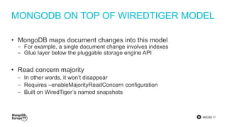 #MDBE17
MONGODB ON TOP OF WIREDTIGER MODEL
• MongoDB maps document changes into this model
‒ For example, a single document change involves indexes
‒ Glue layer below the pluggable storage engine API
• Read concern majority
‒ In other words, it won’t disappear
‒ Requires –enableMajorityReadConcern configuration
‒ Built on WiredTiger’s named snapshots
 