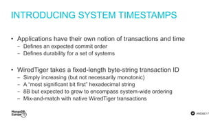 #MDBE17
INTRODUCING SYSTEM TIMESTAMPS
• Applications have their own notion of transactions and time
‒ Defines an expected commit order
‒ Defines durability for a set of systems
• WiredTiger takes a fixed-length byte-string transaction ID
‒ Simply increasing (but not necessarily monotonic)
‒ A “most significant bit first” hexadecimal string
‒ 8B but expected to grow to encompass system-wide ordering
‒ Mix-and-match with native WiredTiger transactions
 