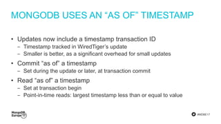 #MDBE17
MONGODB USES AN “AS OF” TIMESTAMP
• Updates now include a timestamp transaction ID
‒ Timestamp tracked in WiredTiger’s update
‒ Smaller is better, as a significant overhead for small updates
• Commit “as of” a timestamp
‒ Set during the update or later, at transaction commit
• Read “as of” a timestamp
‒ Set at transaction begin
‒ Point-in-time reads: largest timestamp less than or equal to value
 