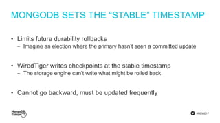 #MDBE17
MONGODB SETS THE “STABLE” TIMESTAMP
• Limits future durability rollbacks
‒ Imagine an election where the primary hasn’t seen a committed update
• WiredTiger writes checkpoints at the stable timestamp
‒ The storage engine can’t write what might be rolled back
• Cannot go backward, must be updated frequently
 