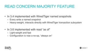 #MDBE17
READ CONCERN MAJORITY FEATURE
• In 3.4 implemented with WiredTiger named snapshots
‒ Every write a named snapshot
‒ Heavy-weight, interacts directly with WiredTiger transaction subsystem
• In 3.6 implemented with read “as of”
‒ Light-weight and fast
‒ Configuration is now a no-op, “always on”
 