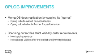 #MDBE17
OPLOG IMPROVEMENTS
• MongoDB does replication by copying its “journal”
‒ Oplog is bulk-loaded on secondaries
‒ Oplog is loaded out-of-order for performance
• Scanning cursor has strict visibility order requirements
‒ No skipping records
‒ No updates visible after the oldest uncommitted update
 