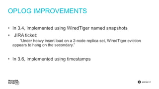 #MDBE17
OPLOG IMPROVEMENTS
• In 3.4, implemented using WiredTiger named snapshots
• JIRA ticket:
“Under heavy insert load on a 2-node replica set, WiredTiger eviction
appears to hang on the secondary.”
• In 3.6, implemented using timestamps
 