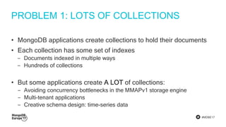 #MDBE17
PROBLEM 1: LOTS OF COLLECTIONS
• MongoDB applications create collections to hold their documents
• Each collection has some set of indexes
‒ Documents indexed in multiple ways
‒ Hundreds of collections
• But some applications create A LOT of collections:
‒ Avoiding concurrency bottlenecks in the MMAPv1 storage engine
‒ Multi-tenant applications
‒ Creative schema design: time-series data
 