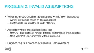 #MDBE17
PROBLEM 2: INVALID ASSUMPTIONS
• WiredTiger designed for applications with known workloads
‒ WiredTiger design based on this assumption
‒ But MongoDB is used for all kinds of things!
• Application writers make assumptions, too!
‒ MMAPv1 built on top of mmap: different performance characteristics
‒ Most MMAPv1 users migrated without problems
• Engineering is a process of continual improvement
 