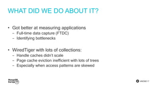 #MDBE17
WHAT DID WE DO ABOUT IT?
• Got better at measuring applications
‒ Full-time data capture (FTDC)
‒ Identifying bottlenecks
• WiredTiger with lots of collections:
‒ Handle caches didn’t scale
‒ Page cache eviction inefficient with lots of trees
‒ Especially when access patterns are skewed
 