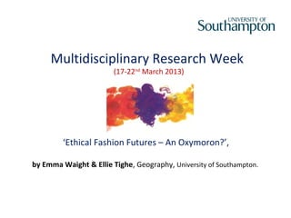 Multidisciplinary Research Week
                        (17-22nd March 2013)




         ‘Ethical Fashion Futures – An Oxymoron?’,

by Emma Waight & Ellie Tighe, Geography, University of Southampton.
 