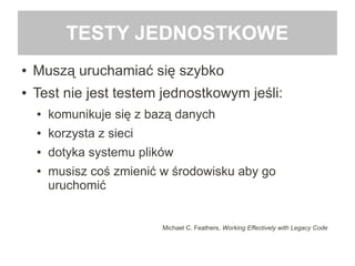 TESTY JEDNOSTKOWE
● Muszą uruchamiać się szybko
● Test nie jest testem jednostkowym jeśli:
● komunikuje się z bazą danych
● korzysta z sieci
● dotyka systemu plików
● musisz coś zmienić w środowisku aby go
uruchomić
Michael C. Feathers, Working Effectively with Legacy Code
 